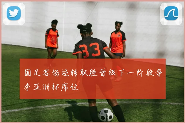 国足客场逆转取胜晋级下一阶段争夺亚洲杯席位