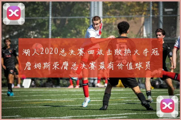 湖人2020总决赛回放击败热火夺冠 詹姆斯荣膺总决赛最有价值球员