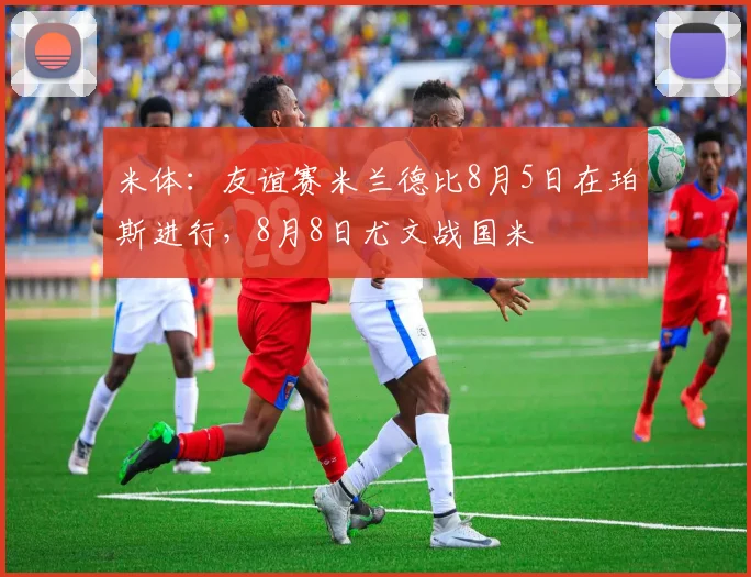 米体：友谊赛米兰德比8月5日在珀斯进行，8月8日尤文战国米