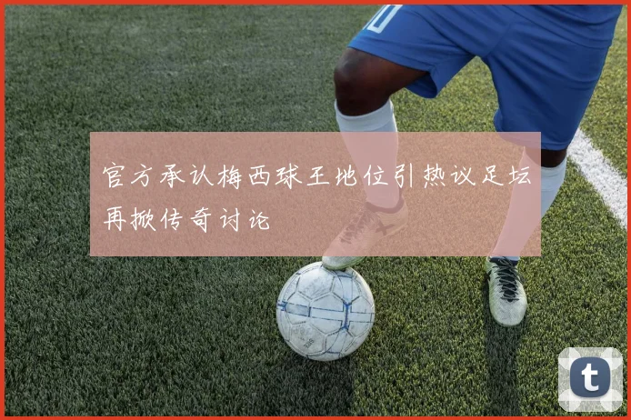 官方承认梅西球王地位引热议足坛再掀传奇讨论