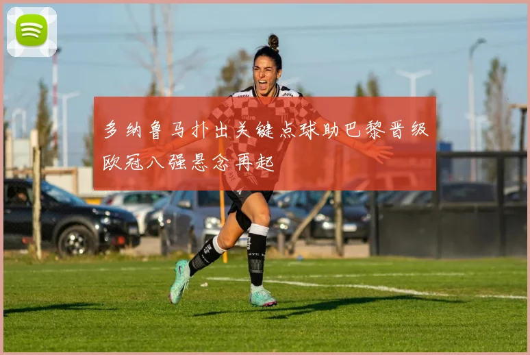 多纳鲁马扑出关键点球助巴黎晋级欧冠八强悬念再起