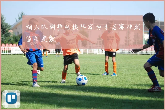 湖人队调整轮换阵容为季后赛冲刺留足变数